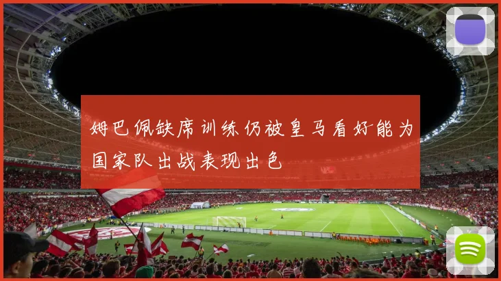 姆巴佩缺席训练仍被皇马看好能为国家队出战表现出色