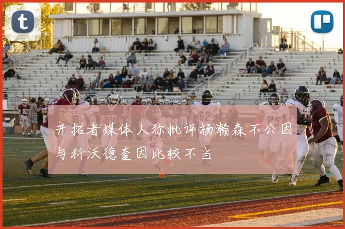 开拓者媒体人称批评杨瀚森不公因与科沃德奎因比较不当