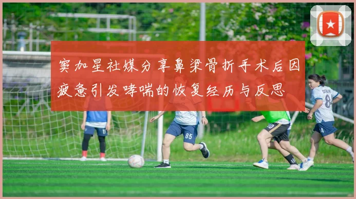 窦加星社媒分享鼻梁骨折手术后因疲惫引发哮喘的恢复经历与反思