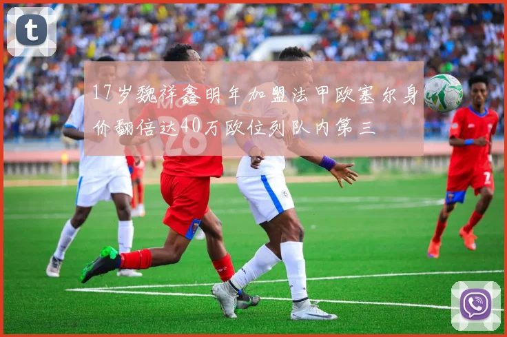 17岁魏祥鑫明年加盟法甲欧塞尔身价翻倍达40万欧位列队内第三