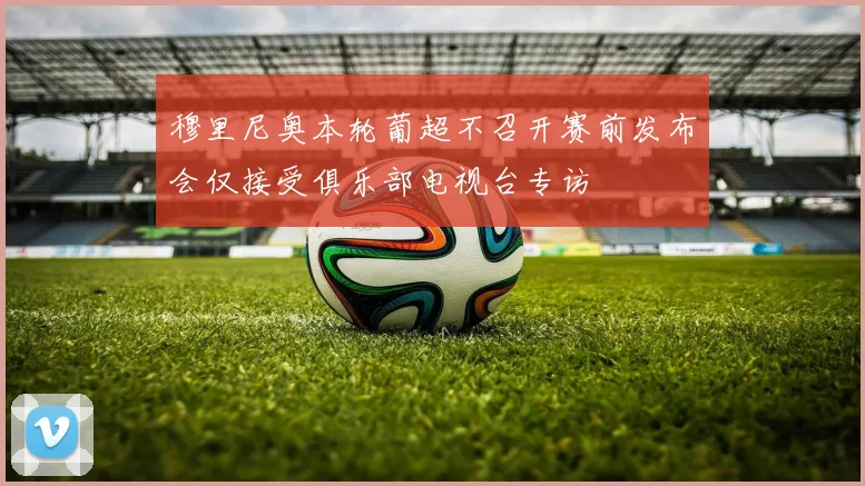 穆里尼奥本轮葡超不召开赛前发布会仅接受俱乐部电视台专访