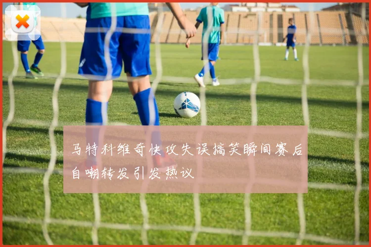 马特科维奇快攻失误搞笑瞬间赛后自嘲转发引发热议