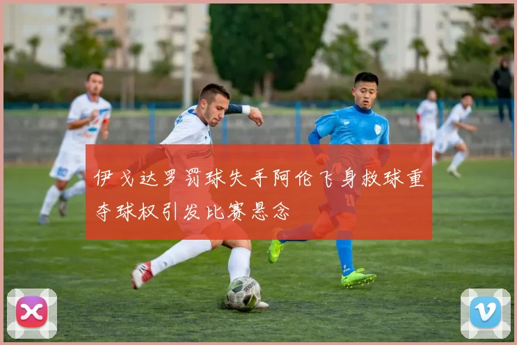 伊戈达罗罚球失手阿伦飞身救球重夺球权引发比赛悬念