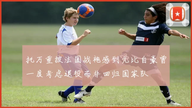 托万重披法国战袍感到无比自豪曾一度考虑退役而非回归国家队