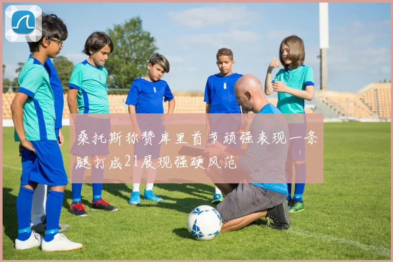 桑托斯称赞库里首节顽强表现一条腿打成21展现强硬风范