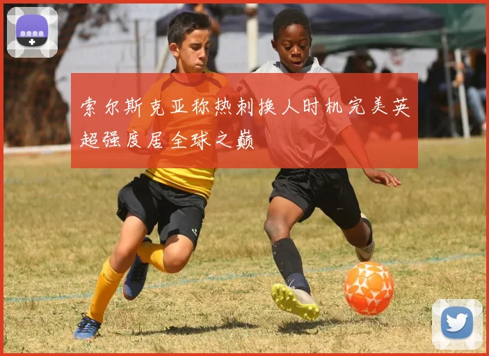 索尔斯克亚称热刺换人时机完美英超强度居全球之巅