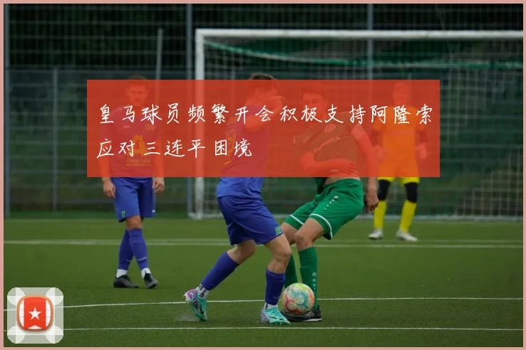 皇马球员频繁开会积极支持阿隆索应对三连平困境