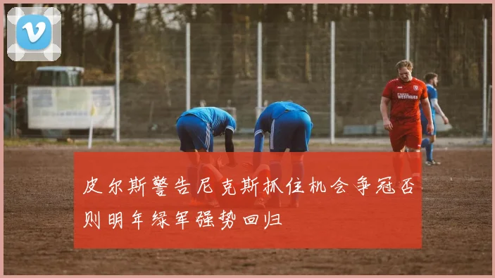 皮尔斯警告尼克斯抓住机会争冠否则明年绿军强势回归