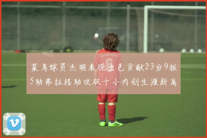 菜鸟球员杰明表现出色贡献23分9板5助弗拉格助攻双十小内创生涯新高17分
