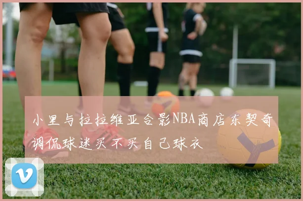 小里与拉拉维亚合影NBA商店东契奇调侃球迷买不买自己球衣
