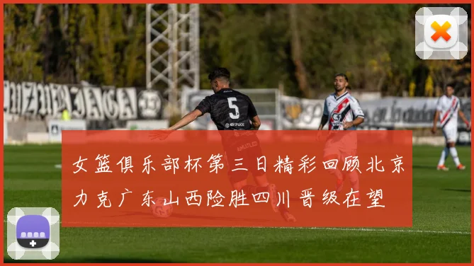 女篮俱乐部杯第三日精彩回顾北京力克广东山西险胜四川晋级在望