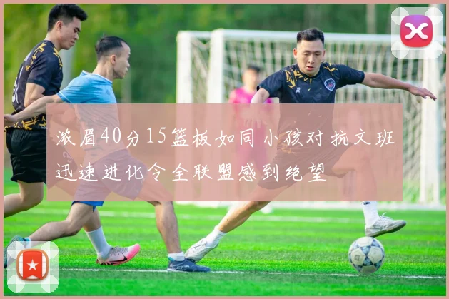 浓眉40分15篮板如同小孩对抗文班迅速进化令全联盟感到绝望