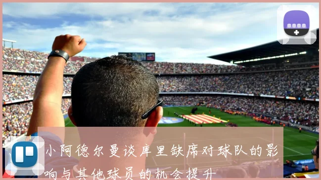 小阿德尔曼谈库里缺席对球队的影响与其他球员的机会提升