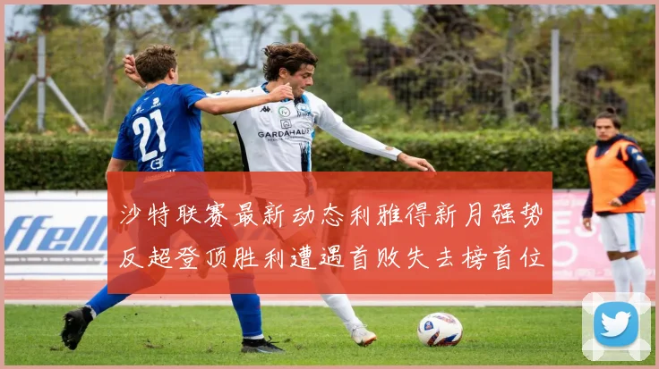 沙特联赛最新动态利雅得新月强势反超登顶胜利遭遇首败失去榜首位置