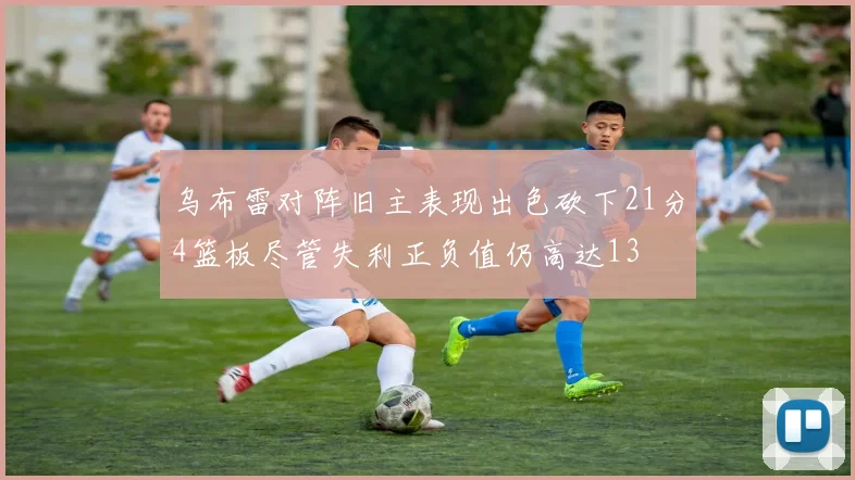 乌布雷对阵旧主表现出色砍下21分4篮板尽管失利正负值仍高达13