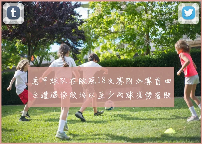 意甲球队在欧冠18决赛附加赛首回合遭遇惨败均以至少两球劣势落败