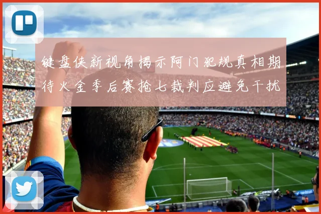 键盘侠新视角揭示阿门犯规真相期待火金季后赛抢七裁判应避免干扰比赛